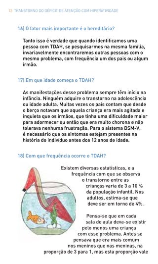 12 TRANSTORNO DO DÉFICIT DE ATENÇÃO COM HIPERATIVIDADE
16) O fator mais importante é o hereditário?
Tanto isso é verdade que quando identificamos uma
pessoa com TDAH, se pesquisarmos na mesma família,
invariavelmente encontraremos outras pessoas com o
mesmo problema, com frequência um dos pais ou algum
irmão.
17) Em que idade começa o TDAH?
As manifestações desse problema sempre têm início na
infância. Ninguém adquire o transtorno na adolescência
ou idade adulta. Muitas vezes os pais contam que desde
o berço notavam que aquela criança era mais agitada e
inquieta que os irmãos, que tinha uma dificuldade maior
para adormecer ou então que era muito chorona e não
tolerava nenhuma frustração. Para o sistema DSM-V,
é necessário que os sintomas estejam presentes na
história do indivíduo antes dos 12 anos de idade.
18) Com que frequência ocorre o TDAH?
Existem diversas estatísticas, e a
frequência com que se observa
o transtorno entre as
crianças varia de 3 a 10 %
da população infantil. Nos
adultos, estima-se que
deve ser em torno de 4%.
Pensa-se que em cada
sala de aula deva-se existir
pelo menos uma criança
com esse problema. Antes se
pensava que era mais comum
nos meninos que nas meninas, na
proporção de 3 para 1, mas esta proporção vale
 