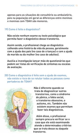 TRANSTORNO DO DÉFICIT DE ATENÇÃO COM HIPERATIVIDADE 13
apenas para as situações de consultório ou ambulatório,
pois na população em geral as diferenças entre meninos
e meninas com TDAH são menores.
19) Como é feito o diagnóstico?
Não existe nenhum exame ou teste psicológico que
permita fazer o diagnóstico desse transtorno.
Assim sendo, o profissional chega ao diagnóstico
colhendo uma história da vida da pessoa, geralmente
com a ajuda dos pais (no caso de crianças) e com a ajuda
do marido ou da mulher (no caso de adultos).
Auxilia a investigação lançar mão de questionários que
podem ser listas de verificação de sintomas ou escalas
de avaliação.
20) Como o diagnóstico é feito sem a ajuda de exames,
não existe o risco de se rotular todas as pessoas como
portadoras de TDAH?
Não é diferente quando se
trata de diagnosticar outros
transtornos, como a síndrome
do pânico, a fobia social,
o transtorno obsessivo, o
autismo, etc. Também não
existem exames que permitam
fazer tais diagnósticos.
Além disso, o profissional
sempre procura verificar se o
caso que ele está examinando
atende a determinados critérios
que se trata desse ou daquele
transtorno.
 