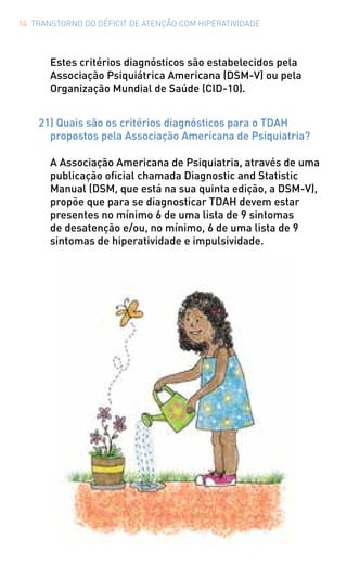 14 TRANSTORNO DO DÉFICIT DE ATENÇÃO COM HIPERATIVIDADE
Estes critérios diagnósticos são estabelecidos pela
Associação Psiquiátrica Americana (DSM-V) ou pela
Organização Mundial de Saúde (CID-10).
21) Quais são os critérios diagnósticos para o TDAH
propostos pela Associação Americana de Psiquiatria?
A Associação Americana de Psiquiatria, através de uma
publicação oficial chamada Diagnostic and Statistic
Manual (DSM, que está na sua quinta edição, a DSM-V),
propõe que para se diagnosticar TDAH devem estar
presentes no mínimo 6 de uma lista de 9 sintomas
de desatenção e/ou, no mínimo, 6 de uma lista de 9
sintomas de hiperatividade e impulsividade.
 