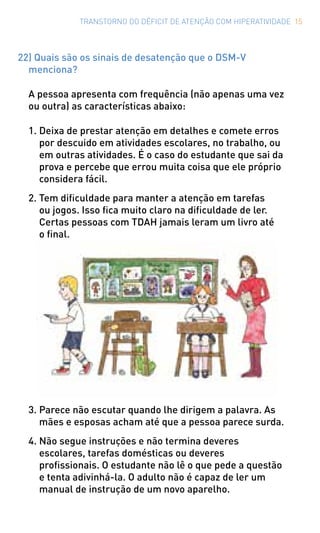 TRANSTORNO DO DÉFICIT DE ATENÇÃO COM HIPERATIVIDADE 15
22) Quais são os sinais de desatenção que o DSM-V
menciona?
A pessoa apresenta com frequência (não apenas uma vez
ou outra) as características abaixo:
1.	Deixa de prestar atenção em detalhes e comete erros
por descuido em atividades escolares, no trabalho, ou
em outras atividades. É o caso do estudante que sai da
prova e percebe que errou muita coisa que ele próprio
considera fácil.
2.	Tem dificuldade para manter a atenção em tarefas
ou jogos. Isso fica muito claro na dificuldade de ler.
Certas pessoas com TDAH jamais leram um livro até
o final.
3.	Parece não escutar quando lhe dirigem a palavra. As
mães e esposas acham até que a pessoa parece surda.
4.	Não segue instruções e não termina deveres
escolares, tarefas domésticas ou deveres
profissionais. O estudante não lê o que pede a questão
e tenta adivinhá-la. O adulto não é capaz de ler um
manual de instrução de um novo aparelho.
 