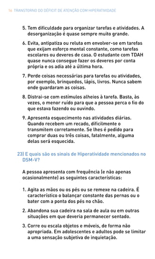 16 TRANSTORNO DO DÉFICIT DE ATENÇÃO COM HIPERATIVIDADE
5.	Tem dificuldade para organizar tarefas e atividades. A
desorganização é quase sempre muito grande.
6.	Evita, antipatiza ou reluta em envolver-se em tarefas
que exijam esforço mental constante, como tarefas
escolares ou deveres de casa. O estudante com TDAH
quase nunca consegue fazer os deveres por conta
própria e os adia até a última hora.
7.	Perde coisas necessárias para tarefas ou atividades,
por exemplo, brinquedos, lápis, livros. Nunca sabem
onde guardaram as coisas.
8.	Distrai-se com estímulos alheios à tarefa. Basta, às
vezes, o menor ruído para que a pessoa perca o fio do
que estava fazendo ou ouvindo.
9.	Apresenta esquecimento nas atividades diárias.
Quando recebem um recado, dificilmente o
transmitem corretamente. Se lhes é pedido para
comprar duas ou três coisas, fatalmente, alguma
delas será esquecida.
23) E quais são os sinais de Hiperatividade mencionados no
DSM-V?
A pessoa apresenta com frequência (e não apenas
ocasionalmente) as seguintes características:
1.	Agita as mãos ou os pés ou se remexe na cadeira. É
característico o balançar constante das pernas ou o
bater com a ponta dos pés no chão.
2.	Abandona sua cadeira na sala de aula ou em outras
situações em que deveria permanecer sentado.
3.	Corre ou escala objetos e móveis, de forma não
apropriada. Em adolescentes e adultos pode se limitar
a uma sensação subjetiva de inquietação.
 