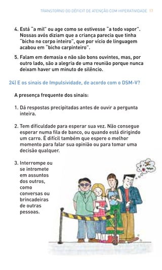 TRANSTORNO DO DÉFICIT DE ATENÇÃO COM HIPERATIVIDADE 17
4. Está “a mil” ou age como se estivesse “a todo vapor”.
Nossas avós diziam que a criança parecia que tinha
“bicho no corpo inteiro”, que por vício de linguagem
acabou em “bicho carpinteiro”.
5. Falam em demasia e não são bons ouvintes, mas, por
outro lado, são a alegria de uma reunião porque nunca
deixam haver um minuto de silêncio.
24) E os sinais de Impulsividade, de acordo com o DSM-V?
A presença frequente dos sinais:
1. Dá respostas precipitadas antes de ouvir a pergunta
inteira.
2. Tem dificuldade para esperar sua vez. Não consegue
esperar numa fila de banco, ou quando está dirigindo
um carro. É difícil também que espere o melhor
momento para falar sua opinião ou para tomar uma
decisão qualquer.
3. Interrompe ou
se intromete
em assuntos
dos outros,
como
conversas ou
brincadeiras
de outras
pessoas.
 