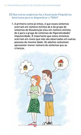 18 TRANSTORNO DO DÉFICIT DE ATENÇÃO COM HIPERATIVIDADE
25) Que outras exigências faz a Associação Psiquiátrica
Americana para se diagnosticar o TDAH?
1.	A primeira como já vimos, é que esses sintomas
ocorram em número mínimo de 6 do grupo de
sintomas de Desatenção e/ou em número mínimo
de 6 para o grupo de sintomas de Hiperatividade/
Impulsividade. É importante que estes sintomas
ocorram em níveis que não são observados em outras
pessoas da mesma idade. Os adultos costumam
apresentar menor número de sintomas que as
crianças.
 