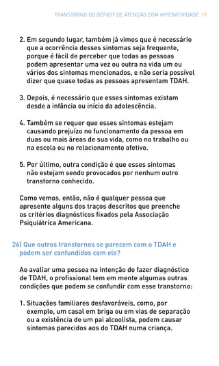 TRANSTORNO DO DÉFICIT DE ATENÇÃO COM HIPERATIVIDADE 19
2.	Em segundo lugar, também já vimos que é necessário
que a ocorrência desses sintomas seja frequente,
porque é fácil de perceber que todas as pessoas
podem apresentar uma vez ou outra na vida um ou
vários dos sintomas mencionados, e não seria possível
dizer que quase todas as pessoas apresentam TDAH.
3.	Depois, é necessário que esses sintomas existam
desde a infância ou início da adolescência.
4.	Também se requer que esses sintomas estejam
causando prejuízo no funcionamento da pessoa em
duas ou mais áreas de sua vida, como no trabalho ou
na escola ou no relacionamento afetivo.
5.	Por último, outra condição é que esses sintomas
não estejam sendo provocados por nenhum outro
transtorno conhecido.
Como vemos, então, não é qualquer pessoa que
apresente alguns dos traços descritos que preenche
os critérios diagnósticos fixados pela Associação
Psiquiátrica Americana.
26) Que outros transtornos se parecem com o TDAH e
podem ser confundidos com ele?
Ao avaliar uma pessoa na intenção de fazer diagnóstico
de TDAH, o profissional tem em mente algumas outras
condições que podem se confundir com esse transtorno:
1.	Situações familiares desfavoráveis, como, por
exemplo, um casal em briga ou em vias de separação
ou a existência de um pai alcoolista, podem causar
sintomas parecidos aos do TDAH numa criança.
 