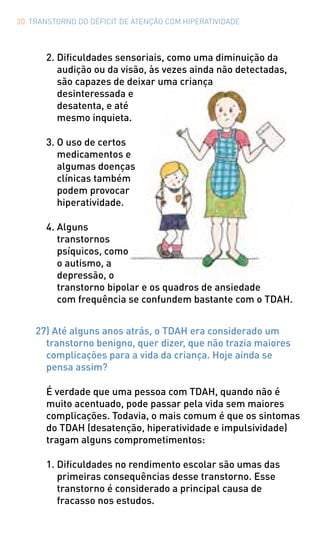 20 TRANSTORNO DO DÉFICIT DE ATENÇÃO COM HIPERATIVIDADE
2.	Dificuldades sensoriais, como uma diminuição da
audição ou da visão, às vezes ainda não detectadas,
são capazes de deixar uma criança
desinteressada e
desatenta, e até
mesmo inquieta.
3.	O uso de certos
medicamentos e
algumas doenças
clínicas também
podem provocar
hiperatividade.
4.	Alguns
transtornos
psíquicos, como
o autismo, a
depressão, o
transtorno bipolar e os quadros de ansiedade
com frequência se confundem bastante com o TDAH.
27) Até alguns anos atrás, o TDAH era considerado um
transtorno benigno, quer dizer, que não trazia maiores
complicações para a vida da criança. Hoje ainda se
pensa assim?
É verdade que uma pessoa com TDAH, quando não é
muito acentuado, pode passar pela vida sem maiores
complicações. Todavia, o mais comum é que os sintomas
do TDAH (desatenção, hiperatividade e impulsividade)
tragam alguns comprometimentos:
1.	Dificuldades no rendimento escolar são umas das
primeiras consequências desse transtorno. Esse
transtorno é considerado a principal causa de
fracasso nos estudos.
 