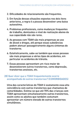 TRANSTORNO DO DÉFICIT DE ATENÇÃO COM HIPERATIVIDADE 21
2.	Dificuldades de relacionamento são frequentes.
3.	Em função dessas situações expostas nos dois itens
anteriores, a regra é a pessoa desenvolver uma baixa
autoestima.
4.	Problemas profissionais, como mudanças frequentes
de trabalho, demissões e nível de realização abaixo da
sua capacidade não são raros.
5.	As pessoas com TDAH são mais propensas ao uso
de álcool e drogas, até porque essas substâncias
podem atenuar passageiramente alguns sintomas do
transtorno.
6.	Estatisticamente, sabe-se também que essas pessoas
são mais propensas a vários tipos de acidentes, em
particular os acidentes de trânsito.
7.	Essas pessoas apresentam um risco maior de
desenvolverem outros transtornos, como depressão,
transtornos ansiosos, etc.
28) Quer dizer que o TDAH frequentemente ocorre
acompanhado de outros transtornos? (COMORBIDADES)
Uma das características do TDAH é exatamente essa alta
coincidência com outros transtornos que chamamos de
comorbidades. Estima-se que até 70% das crianças com
TDAH apresentam simultaneamente outros transtornos,
assim como os adultos que também costumam
apresentar um número elevado de outros transtornos
simultâneos.
 