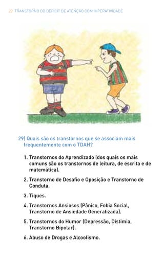 22 TRANSTORNO DO DÉFICIT DE ATENÇÃO COM HIPERATIVIDADE
29) Quais são os transtornos que se associam mais
frequentemente com o TDAH?
1.	Transtornos do Aprendizado (dos quais os mais
comuns são os transtornos de leitura, de escrita e de
matemática).
2.	Transtorno de Desafio e Oposição e Transtorno de
Conduta.
3.	Tiques.
4.	Transtornos Ansiosos (Pânico, Fobia Social,
Transtorno de Ansiedade Generalizada).
5.	Transtornos do Humor (Depressão, Distimia,
Transtorno Bipolar).
6.	Abuso de Drogas e Alcoolismo.
 