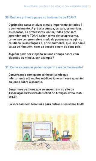 TRANSTORNO DO DÉFICIT DE ATENÇÃO COM HIPERATIVIDADE 23
30) Qual é o primeiro passo no tratamento do TDAH?
O primeiro passo e talvez o mais importante de todos é
o conhecimento. A própria pessoa, os pais, os maridos,
as esposas, os professores, enfim, todos precisam
aprender sobre TDAH, saber como ele se apresenta,
como isso compromete o modo da pessoa ser e agir no
cotidiano, suas reações e, principalmente, que isso não é
culpa de ninguém, nem da pessoa e nem de seus pais
Alguém pode ser culpado se uma criança nasce com
diabetes ou miopia, por exemplo?
31) Como as pessoas podem adquirir esse conhecimento?
Conversando com quem conhece (sendo que
infelizmente até muitos médicos ignoram essa questão)
ou lendo sobre o assunto.
Sugerimos os livros que se encontram no site da
Associação Brasileira do Déficit de Atenção: www.tdah.
org.br.
Lá você também terá links para outros sites sobre TDAH
 