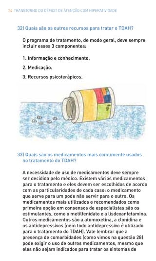 24 TRANSTORNO DO DÉFICIT DE ATENÇÃO COM HIPERATIVIDADE
32) Quais são os outros recursos para tratar o TDAH?
O programa de tratamento, de modo geral, deve sempre
incluir esses 3 componentes:
1. Informação e conhecimento.
2. Medicação.
3. Recursos psicoterápicos.
33) Quais são os medicamentos mais comumente usados
no tratamento do TDAH?
A necessidade de uso de medicamentos deve sempre
ser decidida pelo médico. Existem vários medicamentos
para o tratamento e eles devem ser escolhidos de acordo
com as particularidades de cada caso: o medicamento
que serve para um pode não servir para o outro. Os
medicamentos mais utilizados e recomendados como
primeira opção em consensos de especialistas são os
estimulantes, como o metilfenidato e a lisdexanfetamina.
Outros medicamentos são a atomoxetina, a clonidina e
os antidepressivos (nem todo antidepressivo é utilizado
para o tratamento do TDAH). Vale lembrar que a
presença de comorbidades (como vimos na questão 28)
pode exigir o uso de outros medicamentos, mesmo que
eles não sejam indicados para tratar os sintomas de
 