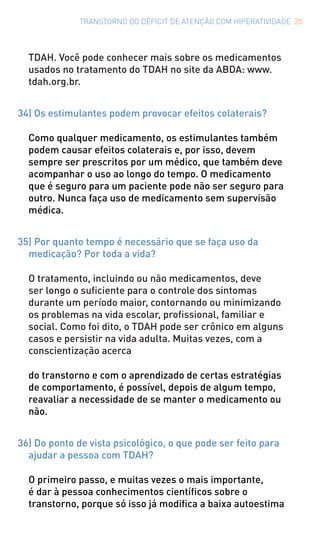 TRANSTORNO DO DÉFICIT DE ATENÇÃO COM HIPERATIVIDADE 25
TDAH. Você pode conhecer mais sobre os medicamentos
usados no tratamento do TDAH no site da ABDA: www.
tdah.org.br.
34) Os estimulantes podem provocar efeitos colaterais?
Como qualquer medicamento, os estimulantes também
podem causar efeitos colaterais e, por isso, devem
sempre ser prescritos por um médico, que também deve
acompanhar o uso ao longo do tempo. O medicamento
que é seguro para um paciente pode não ser seguro para
outro. Nunca faça uso de medicamento sem supervisão
médica.
35) Por quanto tempo é necessário que se faça uso da
medicação? Por toda a vida?
O tratamento, incluindo ou não medicamentos, deve
ser longo o suficiente para o controle dos sintomas
durante um período maior, contornando ou minimizando
os problemas na vida escolar, profissional, familiar e
social. Como foi dito, o TDAH pode ser crônico em alguns
casos e persistir na vida adulta. Muitas vezes, com a
conscientização acerca
do transtorno e com o aprendizado de certas estratégias
de comportamento, é possível, depois de algum tempo,
reavaliar a necessidade de se manter o medicamento ou
não.
36) Do ponto de vista psicológico, o que pode ser feito para
ajudar a pessoa com TDAH?
O primeiro passo, e muitas vezes o mais importante,
é dar à pessoa conhecimentos científicos sobre o
transtorno, porque só isso já modifica a baixa autoestima
 