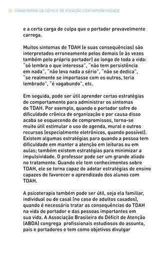 26 TRANSTORNO DO DÉFICIT DE ATENÇÃO COM HIPERATIVIDADE
e a certa carga de culpa que o portador provavelmente
carrega.
Muitos sintomas de TDAH (e suas consequências) são
interpretados erroneamente pelos demais (e às vezes
também pelo próprio portador) ao longo de toda a vida:
“só lembra o que interessa”, “não tem persistência
em nada”, “não leva nada a sério”, “não se dedica”,
“se realmente se importasse com os outros, teria
lembrado”, “é vagabundo”, etc.
Em seguida, pode ser útil aprender certas estratégias
de comportamento para administrar os sintomas
do TDAH. Por exemplo, quando o portador sofre de
dificuldade crônica de organização e por causa disso
acaba se esquecendo de compromissos, torna-se
muito útil estimular o uso de agenda, mural e outros
recursos (especialmente eletrônicos, quando possível).
Existem algumas estratégias para quando a pessoa tem
dificuldade em manter a atenção em leituras ou em
aulas; também existem estratégias para minimizar a
impulsividade. O professor pode ser um grande aliado
no tratamento. Quando ele tem conhecimentos sobre
TDAH, ele se torna capaz de adotar estratégias de ensino
capazes de favorecer o aprendizado dos alunos com
TDAH.
A psicoterapia também pode ser útil, seja ela familiar,
individual ou de casal (no caso de adultos casados),
quando é necessário tratar as consequências do TDAH
na vida do portador e das pessoas importantes em
sua vida. A Associação Brasileira do Déficit de Atenção
(ABDA) congrega profissionais estudiosos do assunto,
pais e portadores e tem como objetivos divulgar
 