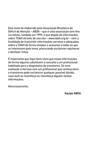 Este texto foi elaborado pela Associação Brasileira do
Déficit de Atenção – ABDA – que é uma associação sem fins
lucrativos, fundada em 1999, e que dispõe de informações
sobre TDAH através de seu site – www.tdah.org.br – com a
finalidade de transmitir informações corretas e adequadas
sobre o TDAH de forma simples e acessível a todos os que
se interessam pelo tema, procurando esclarecer equívocos
e desfazer mitos.
É importante que fique bem claro que essas informações
de forma alguma substituem a consulta a um profissional
habilitado para o diagnóstico do transtorno. Só uma
avaliação criteriosa com um profissional que conheça bem
o transtorno pode esclarecer qualquer possível dúvida,
caso você se reconheça ou reconheça alguém nestas
informações.
Atenciosamente,
Equipe ABDA
 