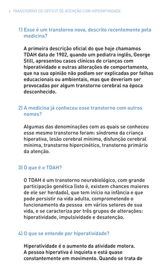 4 TRANSTORNO DO DÉFICIT DE ATENÇÃO COM HIPERATIVIDADE
1) Esse é um transtorno novo, descrito recentemente pela
medicina?
A primeira descrição oficial do que hoje chamamos
TDAH data de 1902, quando um pediatra inglês, George
Still, apresentou casos clínicos de crianças com
hiperatividade e outras alterações de comportamento,
que na sua opinião não podiam ser explicadas por falhas
educacionais ou ambientais, mas que deveriam ser
provocadas por algum transtorno cerebral na época
desconhecido.
2) A medicina já conheceu esse transtorno com outros
nomes?
Algumas das denominações com as quais se conheceu
esse mesmo transtorno foram: síndrome da criança
hiperativa, lesão cerebral mínima, disfunção cerebral
mínima, transtorno hipercinético, transtorno primário
da atenção.
3) O que é o TDAH?
O TDAH é um transtorno neurobiológico, com grande
participação genética (isto é, existem chances maiores
de ele ser herdado), que tem início na infância e que
pode persistir na vida adulta, comprometendo o
funcionamento da pessoa em vários setores de sua
vida, e se caracteriza por três grupos de alterações:
hiperatividade, impulsividade e desatenção.
4) O que se entende por hiperatividade?
Hiperatividade é o aumento da atividade motora.
A pessoa hiperativa é inquieta e está quase
constantemente em movimento. Quando se trata de
 