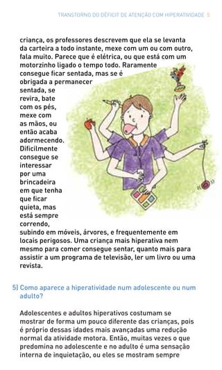 TRANSTORNO DO DÉFICIT DE ATENÇÃO COM HIPERATIVIDADE 5
criança, os professores descrevem que ela se levanta
da carteira a todo instante, mexe com um ou com outro,
fala muito. Parece que é elétrica, ou que está com um
motorzinho ligado o tempo todo. Raramente
consegue ficar sentada, mas se é
obrigada a permanecer
sentada, se
revira, bate
com os pés,
mexe com
as mãos, ou
então acaba
adormecendo.
Dificilmente
consegue se
interessar
por uma
brincadeira
em que tenha
que ficar
quieta, mas
está sempre
correndo,
subindo em móveis, árvores, e frequentemente em
locais perigosos. Uma criança mais hiperativa nem
mesmo para comer consegue sentar, quanto mais para
assistir a um programa de televisão, ler um livro ou uma
revista.
5) Como aparece a hiperatividade num adolescente ou num
adulto?
Adolescentes e adultos hiperativos costumam se
mostrar de forma um pouco diferente das crianças, pois
é próprio dessas idades mais avançadas uma redução
normal da atividade motora. Então, muitas vezes o que
predomina no adolescente e no adulto é uma sensação
interna de inquietação, ou eles se mostram sempre
 