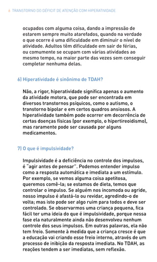 6 TRANSTORNO DO DÉFICIT DE ATENÇÃO COM HIPERATIVIDADE
ocupados com alguma coisa, dando a impressão de
estarem sempre muito atarefados, quando na verdade
o que ocorre é uma dificuldade em diminuir o nível de
atividade. Adultos têm dificuldade em sair de férias,
ou comumente se ocupam com várias atividades ao
mesmo tempo, na maior parte das vezes sem conseguir
completar nenhuma delas.
6) Hiperatividade é sinônimo de TDAH?
Não, a rigor, hiperatividade significa apenas o aumento
da atividade motora, que pode ser encontrada em
diversos transtornos psíquicos, como o autismo, o
transtorno bipolar e em certos quadros ansiosos. A
hiperatividade também pode ocorrer em decorrência de
certas doenças físicas (por exemplo, o hipertireoidismo),
mas raramente pode ser causada por alguns
medicamentos.
7) O que é impulsividade?
Impulsividade é a deficiência no controle dos impulsos,
é “agir antes de pensar”. Podemos entender impulso
como a resposta automática e imediata a um estímulo.
Por exemplo, se vemos alguma coisa apetitosa,
queremos comê-la; se estamos de dieta, temos que
controlar o impulso. Se alguém nos incomoda ou agride,
nosso impulso é afastá-lo ou revidar, agredindo-o de
volta; mas isto pode ser algo ruim para todos e deve ser
controlado. Se observarmos uma criança pequena, fica
fácil ter uma ideia do que é impulsividade, porque nessa
fase ela naturalmente ainda não desenvolveu nenhum
controle dos seus impulsos. Em outras palavras, ela não
tem freio. Somente à medida que a criança cresce é que
a educação vai criando esse freio interno, através de um
processo de inibição da resposta imediata. No TDAH, as
reações tendem a ser imediatas, sem reflexão.
 