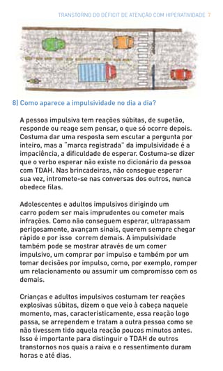 TRANSTORNO DO DÉFICIT DE ATENÇÃO COM HIPERATIVIDADE 7
8) Como aparece a impulsividade no dia a dia?
A pessoa impulsiva tem reações súbitas, de supetão,
responde ou reage sem pensar, o que só ocorre depois.
Costuma dar uma resposta sem escutar a pergunta por
inteiro, mas a “marca registrada” da impulsividade é a
impaciência, a dificuldade de esperar. Costuma-se dizer
que o verbo esperar não existe no dicionário da pessoa
com TDAH. Nas brincadeiras, não consegue esperar
sua vez, intromete-se nas conversas dos outros, nunca
obedece filas.
Adolescentes e adultos impulsivos dirigindo um
carro podem ser mais imprudentes ou cometer mais
infrações. Como não conseguem esperar, ultrapassam
perigosamente, avançam sinais, querem sempre chegar
rápido e por isso correm demais. A impulsividade
também pode se mostrar através de um comer
impulsivo, um comprar por impulso e também por um
tomar decisões por impulso, como, por exemplo, romper
um relacionamento ou assumir um compromisso com os
demais.
Crianças e adultos impulsivos costumam ter reações
explosivas súbitas, dizem o que veio à cabeça naquele
momento, mas, caracteristicamente, essa reação logo
passa, se arrependem e tratam a outra pessoa como se
não tivessem tido aquela reação poucos minutos antes.
Isso é importante para distinguir o TDAH de outros
transtornos nos quais a raiva e o ressentimento duram
horas e até dias.
 