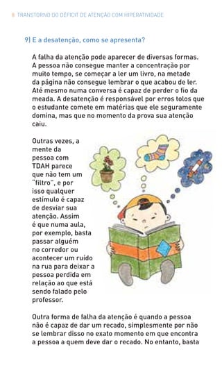 8 TRANSTORNO DO DÉFICIT DE ATENÇÃO COM HIPERATIVIDADE
9) E a desatenção, como se apresenta?
A falha da atenção pode aparecer de diversas formas.
A pessoa não consegue manter a concentração por
muito tempo, se começar a ler um livro, na metade
da página não consegue lembrar o que acabou de ler.
Até mesmo numa conversa é capaz de perder o fio da
meada. A desatenção é responsável por erros tolos que
o estudante comete em matérias que ele seguramente
domina, mas que no momento da prova sua atenção
caiu.
Outras vezes, a
mente da
pessoa com
TDAH parece
que não tem um
“filtro”, e por
isso qualquer
estímulo é capaz
de desviar sua
atenção. Assim
é que numa aula,
por exemplo, basta
passar alguém
no corredor ou
acontecer um ruído
na rua para deixar a
pessoa perdida em
relação ao que está
sendo falado pelo
professor.
Outra forma de falha da atenção é quando a pessoa
não é capaz de dar um recado, simplesmente por não
se lembrar disso no exato momento em que encontra
a pessoa a quem deve dar o recado. No entanto, basta
 
