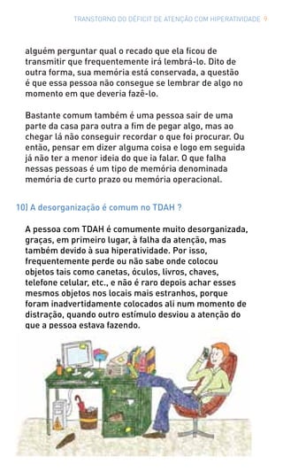 TRANSTORNO DO DÉFICIT DE ATENÇÃO COM HIPERATIVIDADE 9
alguém perguntar qual o recado que ela ficou de
transmitir que frequentemente irá lembrá-lo. Dito de
outra forma, sua memória está conservada, a questão
é que essa pessoa não consegue se lembrar de algo no
momento em que deveria fazê-lo.
Bastante comum também é uma pessoa sair de uma
parte da casa para outra a fim de pegar algo, mas ao
chegar lá não conseguir recordar o que foi procurar. Ou
então, pensar em dizer alguma coisa e logo em seguida
já não ter a menor ideia do que ia falar. O que falha
nessas pessoas é um tipo de memória denominada
memória de curto prazo ou memória operacional.
10) A desorganização é comum no TDAH ?
A pessoa com TDAH é comumente muito desorganizada,
graças, em primeiro lugar, à falha da atenção, mas
também devido à sua hiperatividade. Por isso,
frequentemente perde ou não sabe onde colocou
objetos tais como canetas, óculos, livros, chaves,
telefone celular, etc., e não é raro depois achar esses
mesmos objetos nos locais mais estranhos, porque
foram inadvertidamente colocados ali num momento de
distração, quando outro estímulo desviou a atenção do
que a pessoa estava fazendo.
 