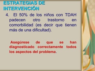 ESTRATEGIAS DE
INTERVENCIÓN
4. El 50% de los niños con TDAH
padecen otro trastorno en
comorbilidad (es decir que tienen
más de una dificultad).
Asegúrese de que se han
diagnosticado correctamente todos
los aspectos del problema.
 
