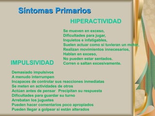 Síntomas Primarios
HIPERACTIVIDAD
Se mueven en exceso,
Dificultades para jugar,
Inquietos e infatigables,
Suelen actuar como si tuvieran un motor,
Realizan movimientos innecesarios,
Hablan en exceso,
No pueden estar sentados.
Corren o saltan excesivamente.
IMPULSIVIDAD
Demasiado impulsivos
A menudo interrumpen
Incapaces de controlar sus reacciones inmediatas
Se meten en actividades de otros
Actúan antes de pensar Precipitan su respuesta
Dificultades para guardar su turno
Arrebatan los juguetes
Pueden hacer comentarios poco apropiados
Pueden llegar a golpear si están alterados
 