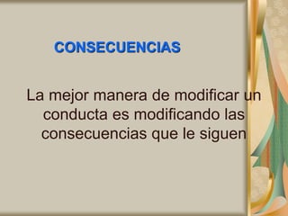CONSECUENCIAS
La mejor manera de modificar un
conducta es modificando las
consecuencias que le siguen
 