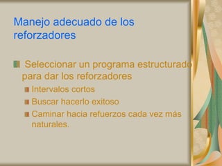 Manejo adecuado de los
reforzadores
Seleccionar un programa estructurado
para dar los reforzadores
Intervalos cortos
Buscar hacerlo exitoso
Caminar hacia refuerzos cada vez más
naturales.
 