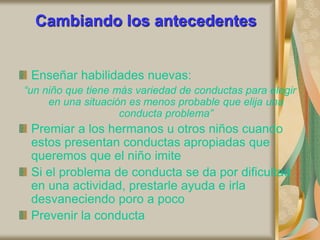 Cambiando los antecedentes
Enseñar habilidades nuevas:
“un niño que tiene más variedad de conductas para elegir
en una situación es menos probable que elija una
conducta problema”
Premiar a los hermanos u otros niños cuando
estos presentan conductas apropiadas que
queremos que el niño imite
Si el problema de conducta se da por dificultad
en una actividad, prestarle ayuda e irla
desvaneciendo poro a poco
Prevenir la conducta
 