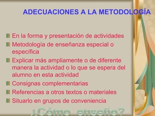 ADECUACIONES A LA METODOLOGÍA
En la forma y presentación de actividades
Metodología de enseñanza especial o
específica
Explicar más ampliamente o de diferente
manera la actividad o lo que se espera del
alumno en esta actividad
Consignas complementarias
Referencias a otros textos o materiales
Situarlo en grupos de conveniencia
 