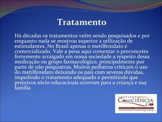 Tratamento Há décadas os tratamentos veêm sendo pesquisados e por enquanto nada se mostrou superior a utilização de estimulantes. No Brasil apenas o metilfenidato é comercializado. Vale a pena aqui comentar o preconceito fortemente arraigado em nossa sociedade a respeito dessa medicação ou grupo farmacológico, principalmente por parte de não psiquiatras. Muitos pediatras criticam o uso do metilfenidato deixando os pais com severas dúvidas, impedindo o tratamento adequado e permitindo que prejuízos sócio-educacioais ocorram para a criança e sua família 