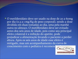 O metildenidato deve ser usado na dose de 20 a 60mg por dia (0,3 a 1 mg/Kg de peso corporal), sendo a dose dividida em duas tomadas ao dia, uma pela manhã outra no almoço. O metilfenidato deve ser evitado antes dos seis anos de idade, pois como seu principal efeito colateral é a inibição do apetite, pode prejudicar a alimentação levando o paciente a perder altura. Após os seis anos de idade esse efeito é mitigado, mas um acompanhamento da curva de crescimento com o pediatra é recomendável. 