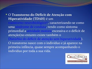 O  Transtorno do Déficit de Atenção com Hiperatividade (TDAH)  é um  transtorno neurobiológico [1 ] , caracterizando-se como uma  síndrome de conduta , tendo como sintoma primordial a  atividade motora  excessiva e o déficit de atenção(no entanto existe também o  Distúrbio do déficit de atenção sem hiperatividade ). O transtorno nasce com o indivíduo e já aparece na primeira infância, quase sempre acompanhando o indivíduo por toda a sua vida. 