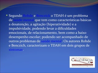 Segundo  Rohde  e  Benczick  o TDAH é um problema de  saúde mental  que tem como características básicas a desatenção, a agitação (hiperatividade) e a impulsividade, podendo levar a dificuldades emocionais, de relacionamento, bem como a baixo desempenho escolar; podendo ser acompanhado de outros problemas de  saúde mental . Os autores Rohde e Benczich, caracterizam o TDAH em dois grupos de  sintomas . 