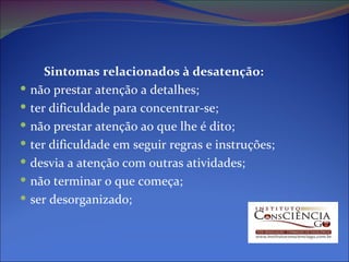 Sintomas relacionados à desatenção: não prestar atenção a detalhes;  ter dificuldade para concentrar-se;  não prestar atenção ao que lhe é dito;  ter dificuldade em seguir regras e instruções;  desvia a atenção com outras atividades;  não terminar o que começa;  ser desorganizado;  