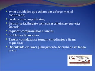 evitar atividades que exijam um esforço mental continuado;  perder coisas importantes;  distrair-se facilmente com coisas alheias ao que está fazendo;  esquecer compromissos e tarefas.  Problemas financeiros,  Tarefas complexas se tornam entediantes e ficam esquecidas  Dificuldade em fazer planejamento de curto ou de longo prazo  