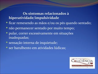 Os sintomas relacionados à hiperatividade/impulsividade ficar remexendo as mãos e/ou os pés quando sentado;  não permanecer sentado por muito tempo;  pular, correr excessivamente em situações inadequadas;  sensação interna de inquietude;  ser barulhento em atividades lúdicas;  