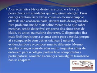 A característica básica deste transtorno é a falta de persistência em atividades que requeiram atenção. Essas crianças tentam fazer várias coisas ao mesmo tempo e além de não acabarem nada, deixam tudo desorganizado. Este problema incide mais sobre meninos do que sobre meninas, sendo detectável em torno dos cinco anos de idade, ou antes, na maioria das vezes. O diagnóstico fica mais fácil depois que a criança entra para a escola, porque aí a comparação com outras crianças é natural, evidenciando-se o comportamento diferente. Mesmo aquelas crianças consideradas muito inquietas antes de entrarem para o colégio, podem ficar comportadas e participativas; somente as crianças com algum transtorno não se adaptam. 