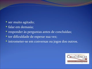 ser muito agitado;  falar em demasia;  responder às perguntas antes de concluídas;  ter dificuldade de esperar sua vez;  intrometer-se em conversas ou jogos dos outros.  
