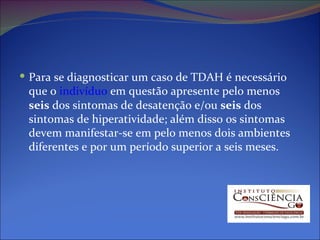 Para se diagnosticar um caso de TDAH é necessário que o  indivíduo  em questão apresente pelo menos  seis  dos sintomas de desatenção e/ou  seis  dos sintomas de hiperatividade; além disso os sintomas devem manifestar-se em pelo menos dois ambientes diferentes e por um período superior a seis meses. 