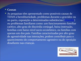 Causas As pesquisas têm apresentado como possíveis causas de TDAH a hereditariedade, problemas durante a gravidez ou no parto, exposição a determinadas substâncias ( chumbo ) ou problemas familiares como: um funcionamento familiar caótico, alto grau de discórdia conjugal, baixa instrução, famílias com baixo nível socio-econômico, ou famílias com apenas um dos pais. Famílias caracterizadas por alto grau de agressividade nas interações, podem contribuir para o aparecimento de comportamento agressivo ou de oposição desafiante nas crianças.  