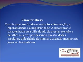 Características Os três aspectos fundamentais são a desatenção, a hiperatividade e a impulsividade. A desatenção é caracterizada pela dificuldade de prestar atenção a detalhes ou errar por descuido em atividades escolares, dificuldade de manter a atenção mesmo nos jogos ou brincadeiras. 