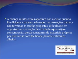 A criança muitas vezes aparenta não escutar quando lhe dirigem a palavra, não seguir as instruções dadas e não terminar as tarefas propostas, dificuldade em organizar-se e evitação de atividades que exijam concentração, perda constantes de materiais próprios por distrair-se com facilidade perante estímulos alheios. 