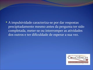 A impulsividade caracteriza-se por dar respostas precipitadamente mesmo antes da pergunta ter sido completada, meter-se ou interromper as atividades dos outros e ter dificuldade de esperar a sua vez.  