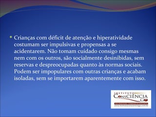 Crianças com déficit de atenção e hiperatividade costumam ser impulsivas e propensas a se acidentarem. Não tomam cuidado consigo mesmas nem com os outros, são socialmente desinibidas, sem reservas e despreocupadas quanto às normas sociais. Podem ser impopulares com outras crianças e acabam isoladas, sem se importarem aparentemente com isso. 