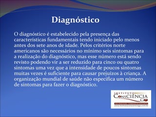 Diagnóstico O diagnóstico é estabelecido pela presença das características fundamentais tendo iniciado pelo menos antes dos sete anos de idade. Pelos critérios norte americanos são necessários no mínimo seis sintomas para a realização do diagnóstico, mas esse número está sendo revisto podendo vir a ser reduzido para cinco ou quatro sintomas uma vez que a intensidade de poucos sintomas muitas vezes é suficiente para causar prejuízos à criança. A organização mundial de saúde não especifica um número de sintomas para fazer o diagnóstico. 