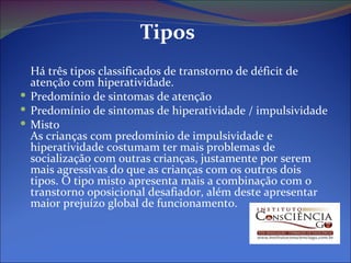 Tipos Há três tipos classificados de transtorno de déficit de atenção com hiperatividade.  Predomínio de sintomas de atenção  Predomínio de sintomas de hiperatividade / impulsividade  Misto As crianças com predomínio de impulsividade e hiperatividade costumam ter mais problemas de socialização com outras crianças, justamente por serem mais agressivas do que as crianças com os outros dois tipos. O tipo misto apresenta mais a combinação com o transtorno oposicional desafiador, além deste apresentar maior prejuízo global de funcionamento. 