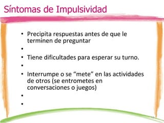 Precipita respuestas antes de que le terminen de preguntar    Tiene dificultades para esperar su turno.   Interrumpe o se “mete” en las actividades de otros (se entrometes en conversaciones o juegos)     Síntomas de Impulsividad 