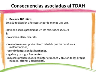 Consecuencias asociadas al TDAH De cada 100 niños: 30 a 50 repiten un año escolar por lo menos una vez. 50 tienen serios problemas  en las relaciones sociales 3: -no acaban el bachillerato   -presentan un comportamiento rebelde que les conduce a malentendidos,  -resentimientos con los hermanos, -regaños y castigos frecuentes, - mayores probabilidades cometer crímenes y abusar de las drogas (tabaco, alcohol y sustancias). 