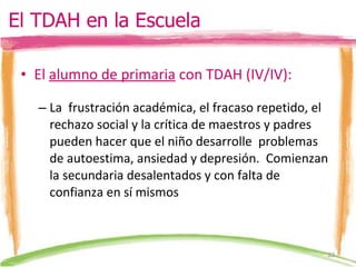 El  alumno de primaria  con TDAH (IV/IV): La  frustración académica, el fracaso repetido, el rechazo social y la crítica de maestros y padres  pueden hacer que el niño desarrolle  problemas de autoestima, ansiedad y depresión.  Comienzan la secundaria desalentados y con falta de confianza en sí mismos El TDAH en la Escuela 