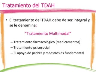 El tratamiento del TDAH debe de ser integral y se le denomina : “ Tratamiento Multimodal” Tratamiento farmacológico (medicamentos) Tratamiento psicosocial El apoyo de padres y maestros es fundamental Tratamiento del TDAH 