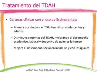 Certezas clínicas con el uso de  Estimulantes : Primera opción para el TDAH en niños, adolescentes y adultos Disminuye síntomas del TDAH, mejorando el desempeño académico, laboral y deportivo de quienes lo toman Mejora el desempeño social en la familia y con los iguales AACAP, J Am Acad Child Adolesc Psychiatry, 2002 Tratamiento del TDAH 